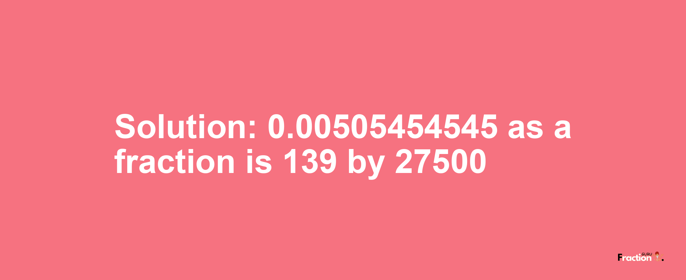 Solution:0.00505454545 as a fraction is 139/27500